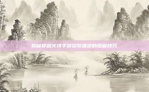 揭秘穿越火线手游招歌遗迹的隐藏技巧