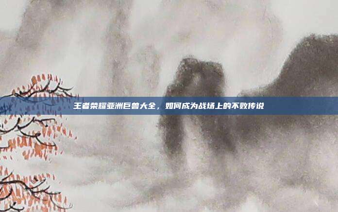王者荣耀亚洲巨兽大全,如何成为战场上的不败传说