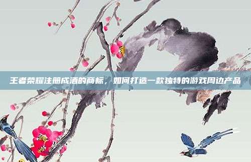 王者荣耀注册成酒的商标,如何打造一款独特的游戏周边产品