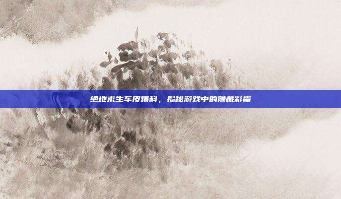 绝地求生车皮爆料,揭秘游戏中的隐藏彩蛋