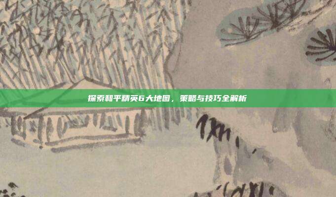 探索和平精英6大地图,策略与技巧全解析