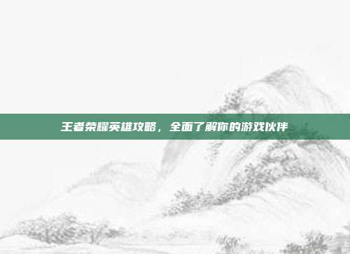 王者荣耀英雄攻略,全面了解你的游戏伙伴