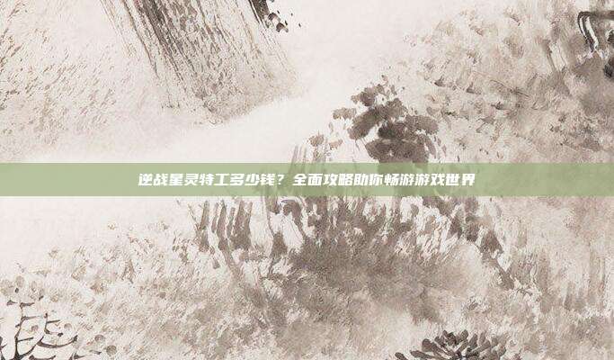 逆战星灵特工多少钱?全面攻略助你畅游游戏世界