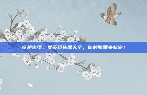 穿越火线,女英雄头像大全,你的收藏夹新宠!