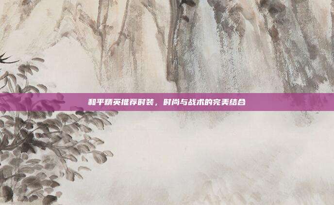 和平精英推荐时装,时尚与战术的完美结合