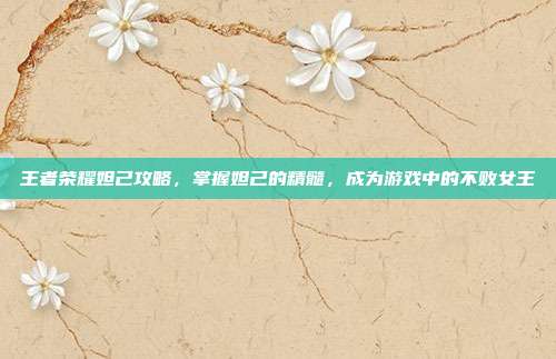 王者荣耀妲己攻略,掌握妲己的精髓,成为游戏中的不败女王