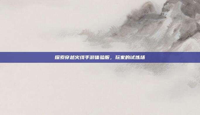 探索穿越火线手游体验服,玩家的试炼场