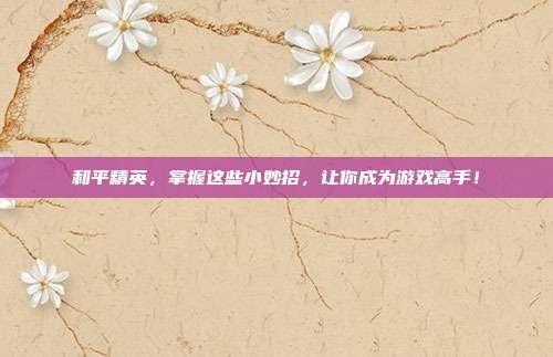 和平精英,掌握这些小妙招,让你成为游戏高手!