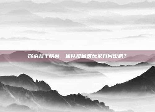 探索和平精英,团队排名对玩家有何影响?