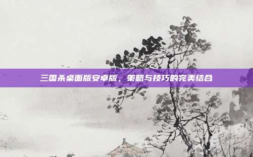三国杀桌面版安卓版,策略与技巧的完美结合