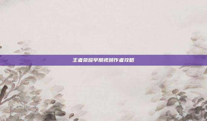 王者荣耀早期视频作者攻略