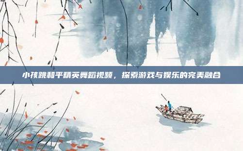 小孩跳和平精英舞蹈视频,探索游戏与娱乐的完美融合