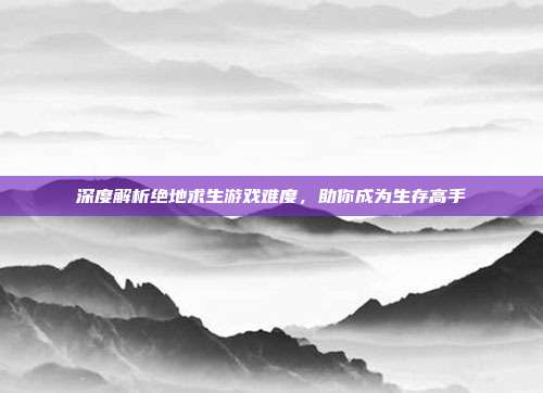 深度解析绝地求生游戏难度，助你成为生存高手