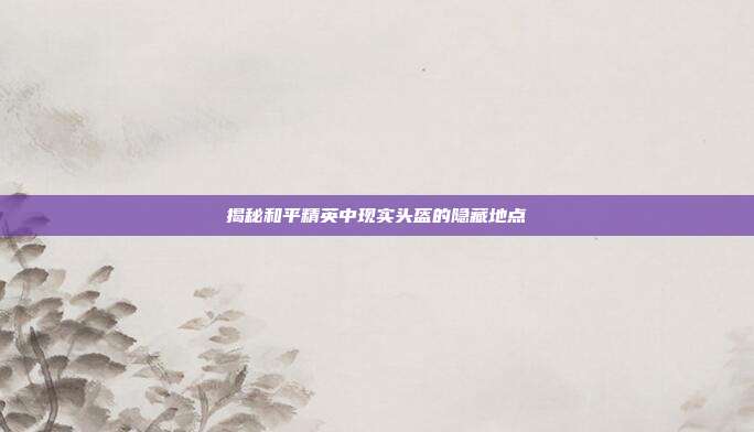 揭秘和平精英中现实头盔的隐藏地点