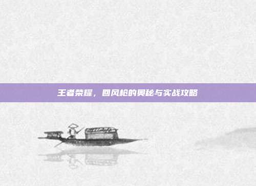 王者荣耀,回风枪的奥秘与实战攻略