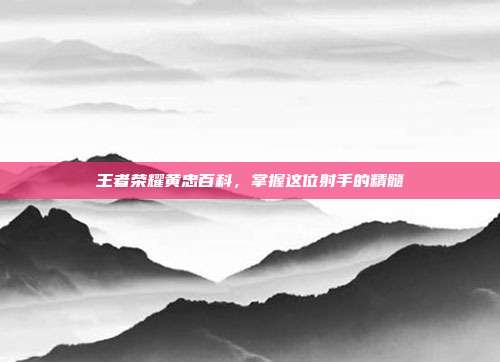 王者荣耀黄忠百科,掌握这位射手的精髓