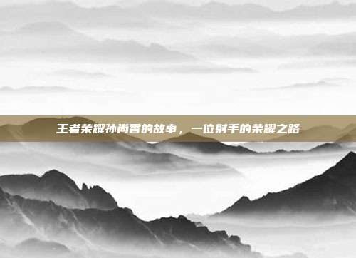 王者荣耀孙尚香的故事,一位射手的荣耀之路