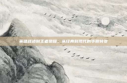 英雄战迹到王者荣耀,从经典到现代的华丽转变