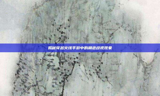 揭秘穿越火线手游中的角色歧视现象
