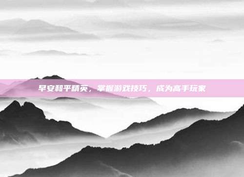 早安和平精英，掌握游戏技巧，成为高手玩家
