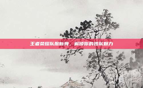 王者荣耀队服新舞，解锁你的团队魅力