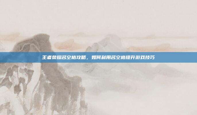 王者荣耀名空格攻略，如何利用名空格提升游戏技巧