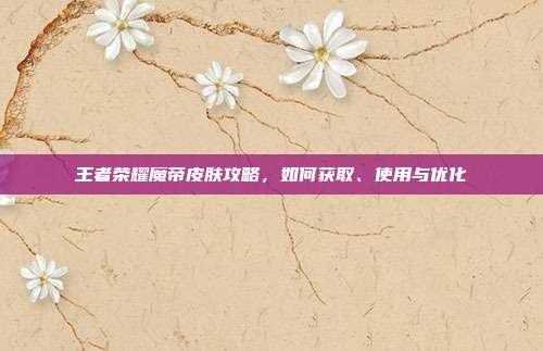 王者荣耀魔帝皮肤攻略，如何获取、使用与优化