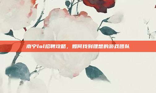 南宁lol招聘攻略，如何找到理想的游戏团队