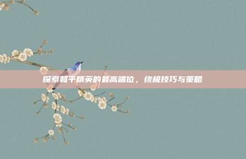 探索和平精英的最高端位，终极技巧与策略