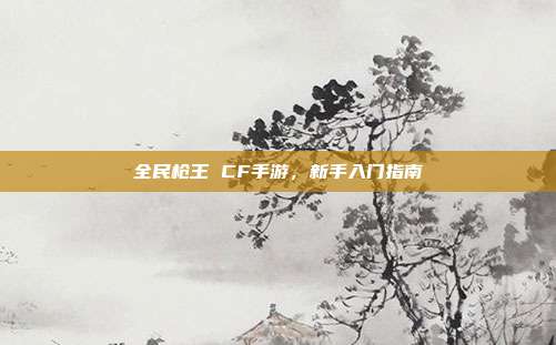 全民枪王 CF手游，新手入门指南