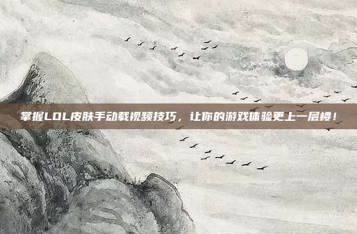 掌握LOL皮肤手动载视频技巧，让你的游戏体验更上一层楼！