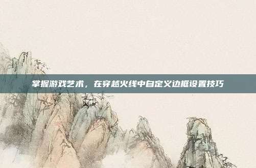 掌握游戏艺术，在穿越火线中自定义边框设置技巧