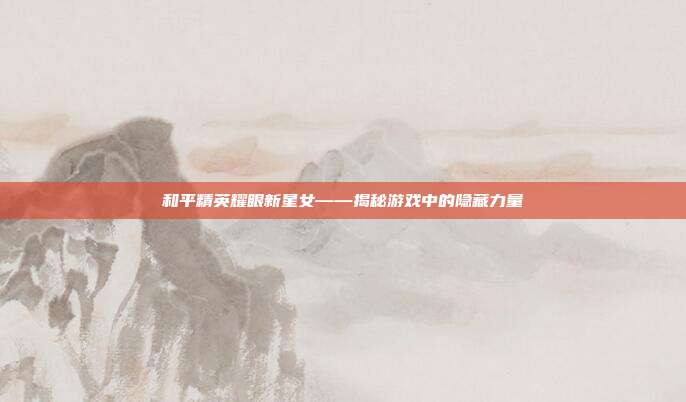 和平精英耀眼新星女——揭秘游戏中的隐藏力量