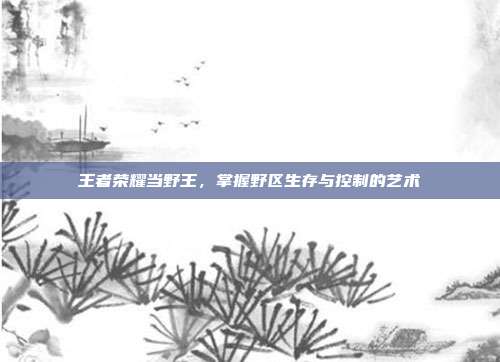 王者荣耀当野王，掌握野区生存与控制的艺术
