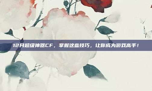 12月超级神器CF，掌握这些技巧，让你成为游戏高手！