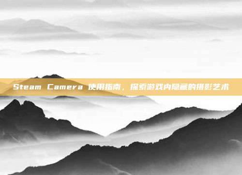 Steam Camera 使用指南，探索游戏内隐藏的摄影艺术