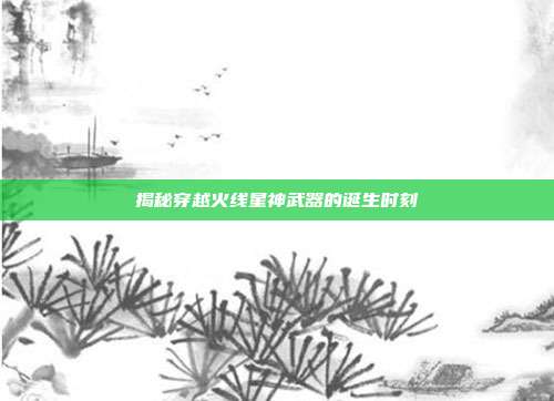 揭秘穿越火线星神武器的诞生时刻