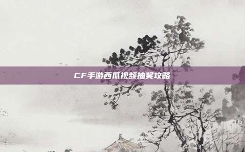 CF手游西瓜视频抽奖攻略