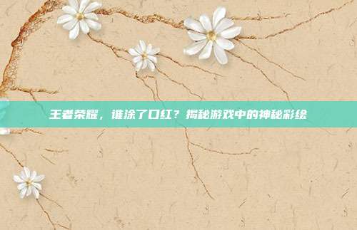 王者荣耀，谁涂了口红？揭秘游戏中的神秘彩绘