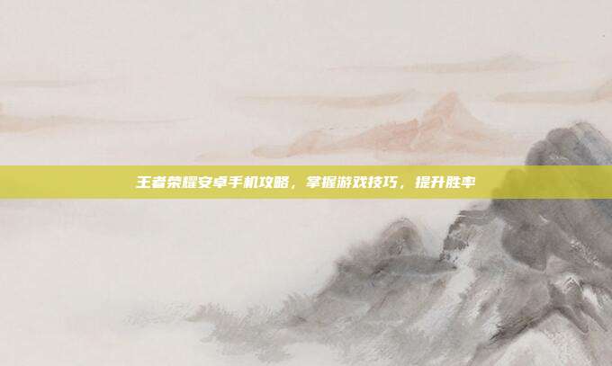 王者荣耀安卓手机攻略，掌握游戏技巧，提升胜率