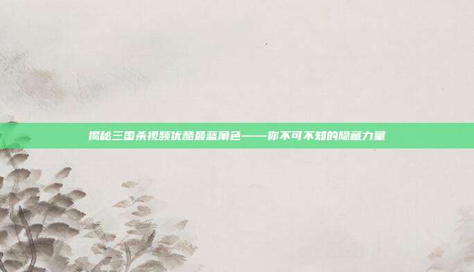 揭秘三国杀视频优酷最蓝角色——你不可不知的隐藏力量