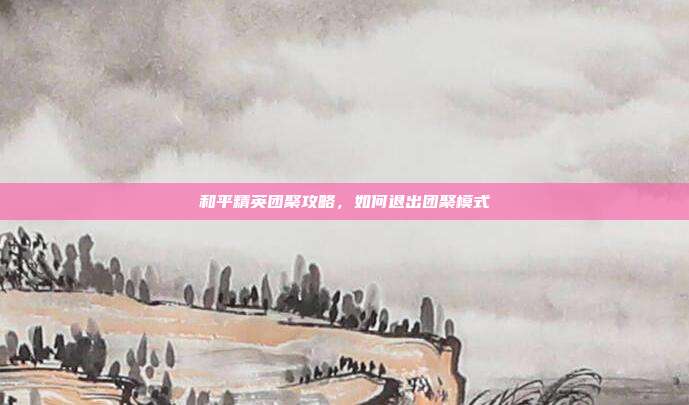 和平精英团聚攻略,如何退出团聚模式