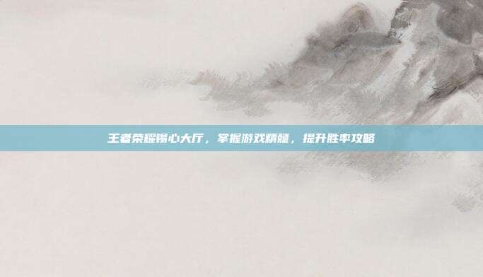 王者荣耀锡心大厅,掌握游戏精髓,提升胜率攻略