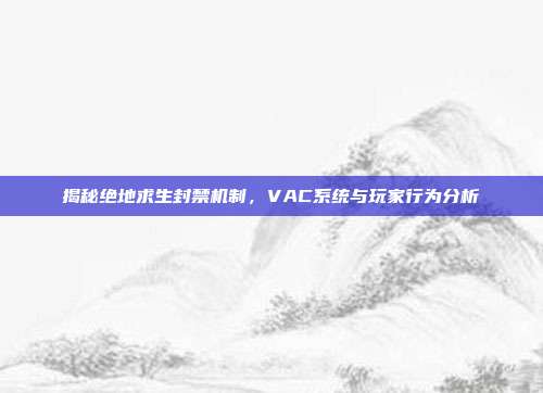 揭秘绝地求生封禁机制,VAC系统与玩家行为分析