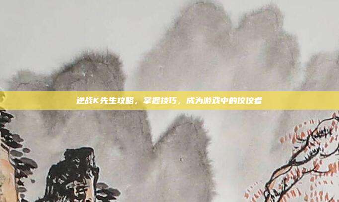 逆战K先生攻略,掌握技巧,成为游戏中的佼佼者