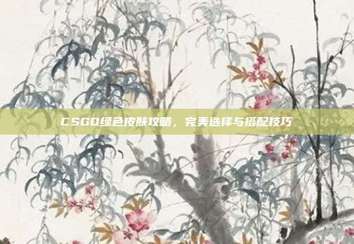 CSGO绿色皮肤攻略,完美选择与搭配技巧