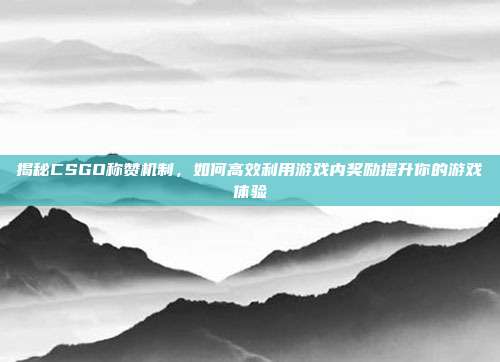 揭秘CSGO称赞机制,如何高效利用游戏内奖励提升你的游戏体验