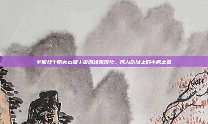 掌握和平精英云端手游的终极技巧，成为战场上的不败王者