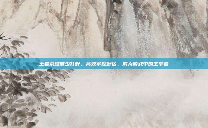 王者荣耀威少打野,高效掌控野区,成为游戏中的主宰者