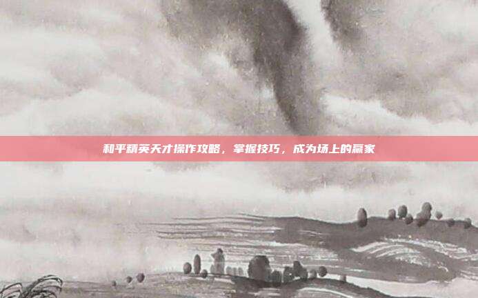 和平精英天才操作攻略,掌握技巧,成为场上的赢家
